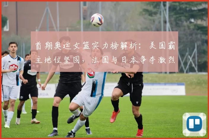 首期奥运女篮实力榜解析：美国霸主地位坚固，法国与日本争夺激烈