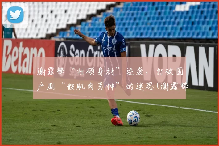 谢霆锋“壮硕身材”逆袭，打破国产剧“假肌肉男神”的迷思(谢霆锋型男)