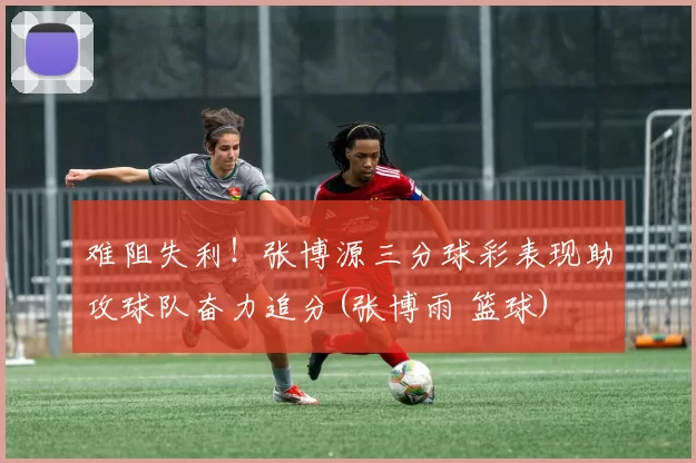 难阻失利！张博源三分球彩表现助攻球队奋力追分(张博雨 篮球)